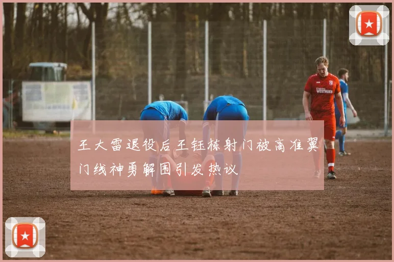 王大雷退役后王钰栋射门被高准翼门线神勇解围引发热议
