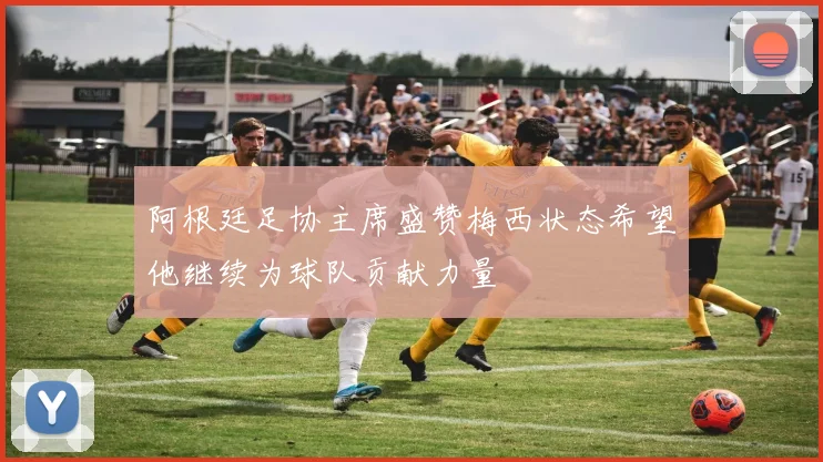 阿根廷足协主席盛赞梅西状态希望他继续为球队贡献力量