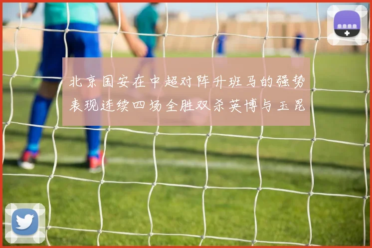北京国安在中超对阵升班马的强势表现连续四场全胜双杀英博与玉昆