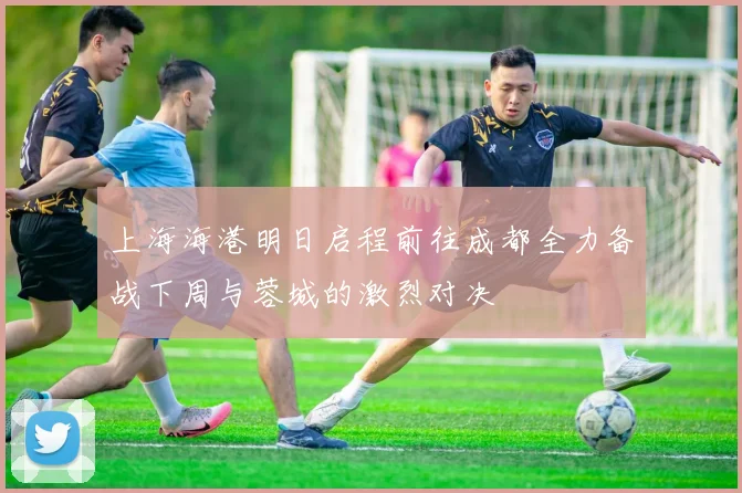 上海海港明日启程前往成都全力备战下周与蓉城的激烈对决