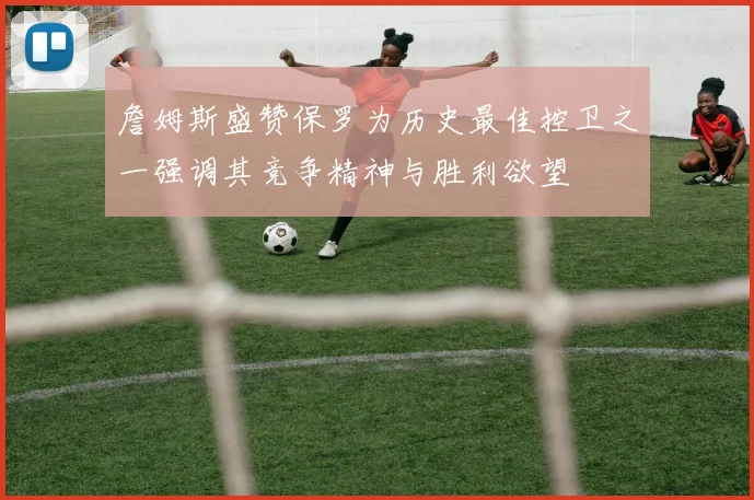 詹姆斯盛赞保罗为历史最佳控卫之一强调其竞争精神与胜利欲望