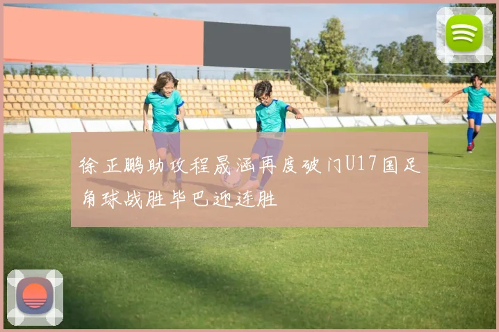 徐正鹏助攻程晟涵再度破门U17国足角球战胜毕巴迎连胜