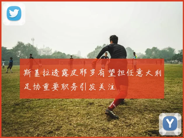 斯基拉透露皮耶罗有望担任意大利足协重要职务引发关注