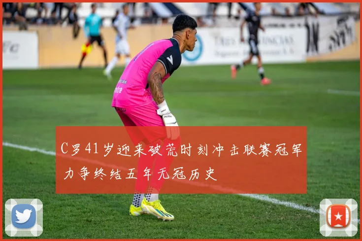 C罗41岁迎来破荒时刻冲击联赛冠军力争终结五年无冠历史