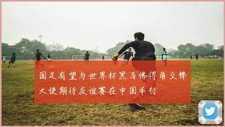 国足有望与世界杯黑马佛得角交锋大使期待友谊赛在中国举行