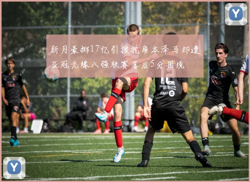 新月豪掷17亿引援挖角本泽马却遭亚冠无缘八强联赛落后5分困境