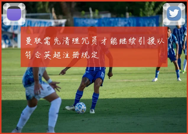曼联需先清理冗员才能继续引援以符合英超注册规定
