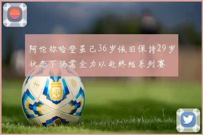 阿伦称哈登虽已36岁依旧保持29岁状态下场需全力以赴终结系列赛