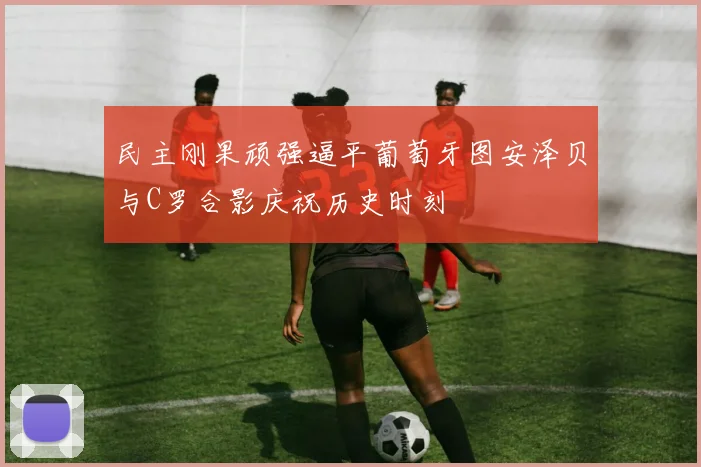 民主刚果顽强逼平葡萄牙图安泽贝与C罗合影庆祝历史时刻