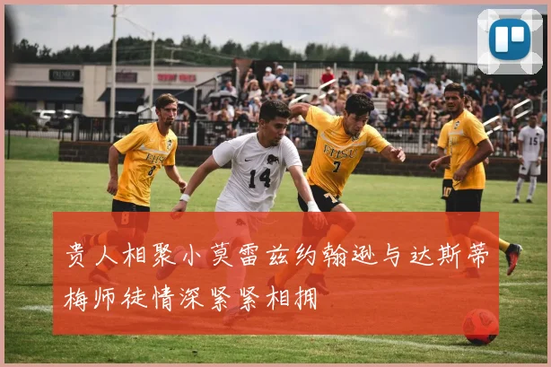 贵人相聚小莫雷兹约翰逊与达斯蒂梅师徒情深紧紧相拥