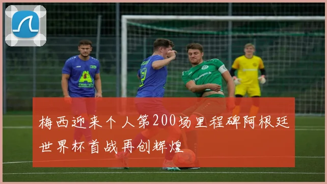 梅西迎来个人第200场里程碑阿根廷世界杯首战再创辉煌