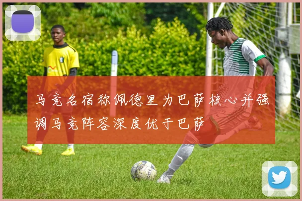 马竞名宿称佩德里为巴萨核心并强调马竞阵容深度优于巴萨