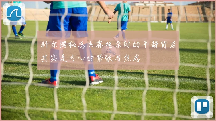 科尔揭秘总决赛绝杀时的平静背后其实是内心的紧张与焦虑