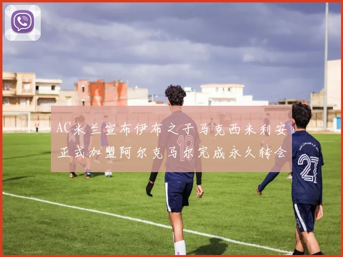 AC米兰宣布伊布之子马克西米利安正式加盟阿尔克马尔完成永久转会
