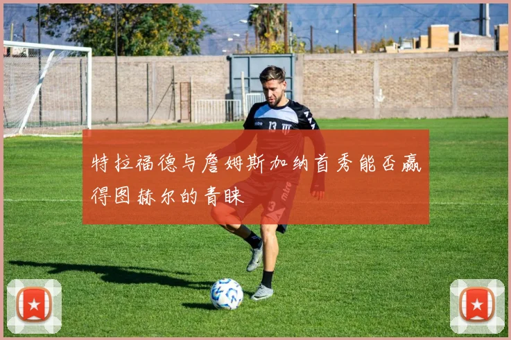 特拉福德与詹姆斯加纳首秀能否赢得图赫尔的青睐