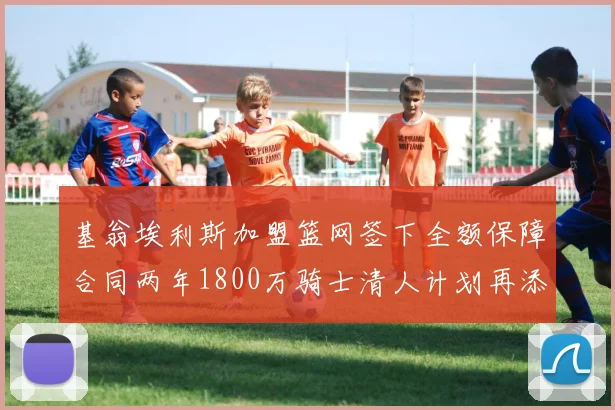 基翁埃利斯加盟篮网签下全额保障合同两年1800万骑士清人计划再添新动态