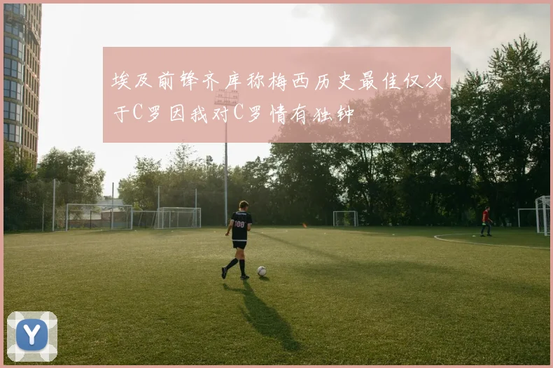 埃及前锋齐库称梅西历史最佳仅次于C罗因我对C罗情有独钟