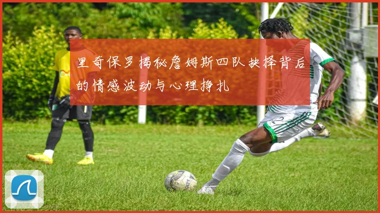 里奇保罗揭秘詹姆斯四队抉择背后的情感波动与心理挣扎
