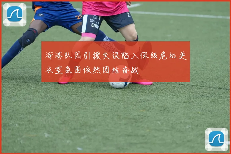 海港队因引援失误陷入保级危机更衣室氛围依然团结奋战