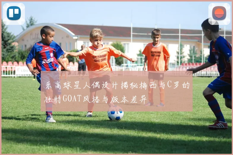 乐高球星人偶设计揭秘梅西与C罗的独特GOAT风格与版本差异