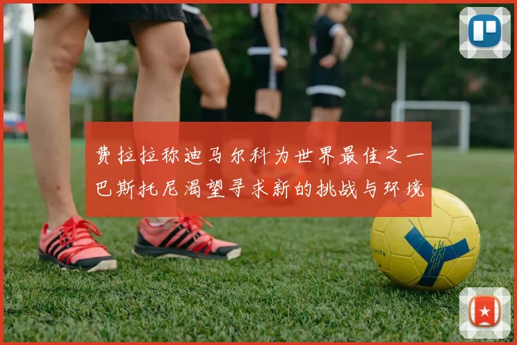 费拉拉称迪马尔科为世界最佳之一巴斯托尼渴望寻求新的挑战与环境