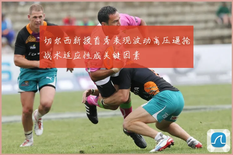 切尔西新援首秀表现波动高压逼抢战术适应性成关键因素