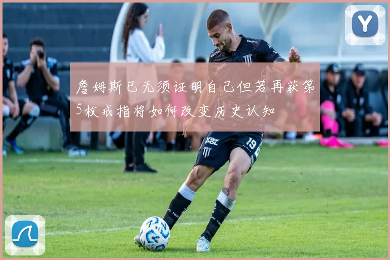 詹姆斯已无须证明自己但若再获第5枚戒指将如何改变历史认知