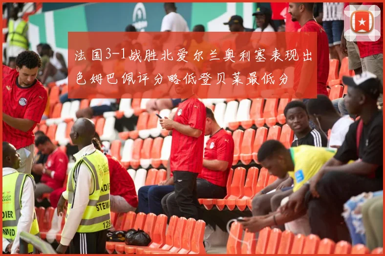 法国3-1战胜北爱尔兰奥利塞表现出色姆巴佩评分略低登贝莱最低分