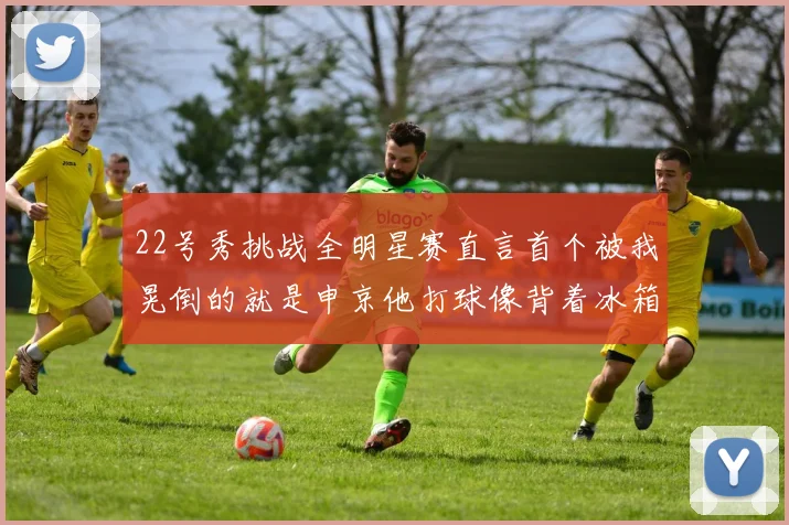 22号秀挑战全明星赛直言首个被我晃倒的就是申京他打球像背着冰箱一样笨重