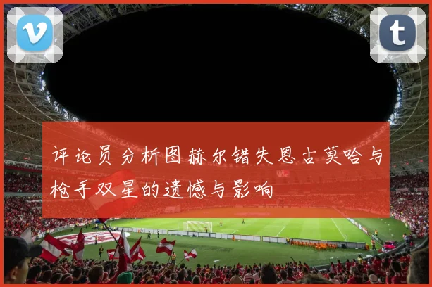 评论员分析图赫尔错失恩古莫哈与枪手双星的遗憾与影响