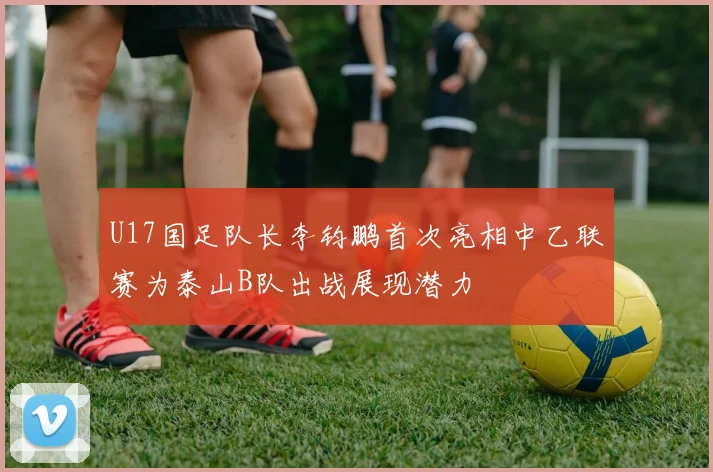 U17国足队长李钧鹏首次亮相中乙联赛为泰山B队出战展现潜力