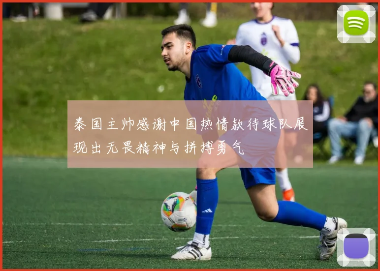 泰国主帅感谢中国热情款待球队展现出无畏精神与拼搏勇气