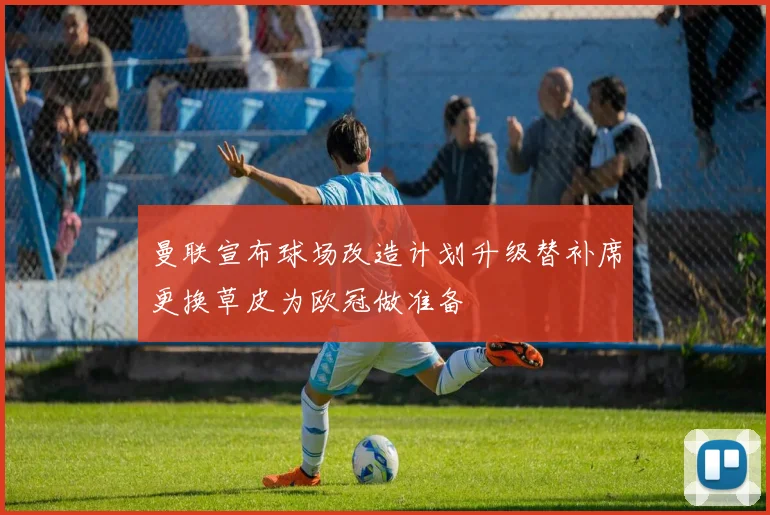 曼联宣布球场改造计划升级替补席更换草皮为欧冠做准备