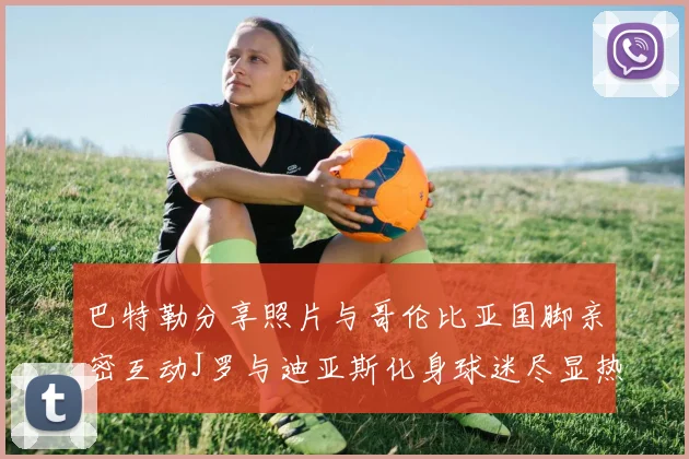 巴特勒分享照片与哥伦比亚国脚亲密互动J罗与迪亚斯化身球迷尽显热情