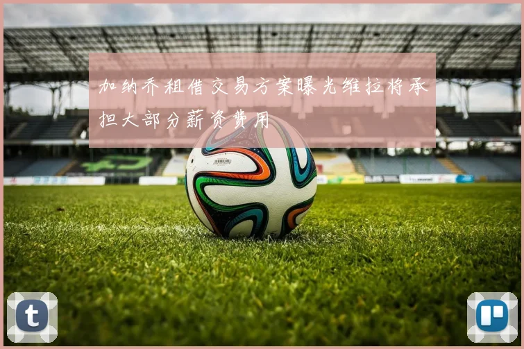 加纳乔租借交易方案曝光维拉将承担大部分薪资费用