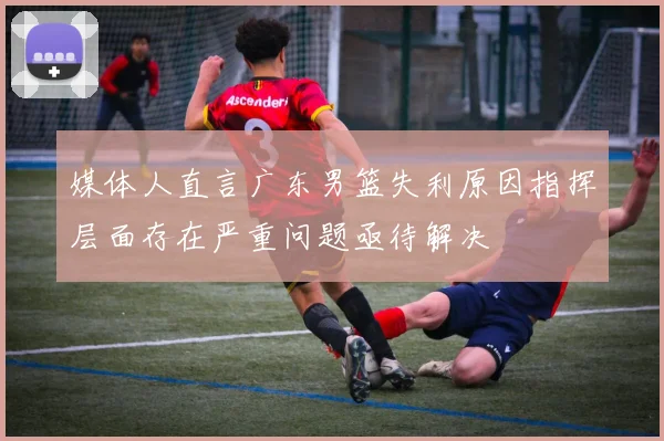 媒体人直言广东男篮失利原因指挥层面存在严重问题亟待解决
