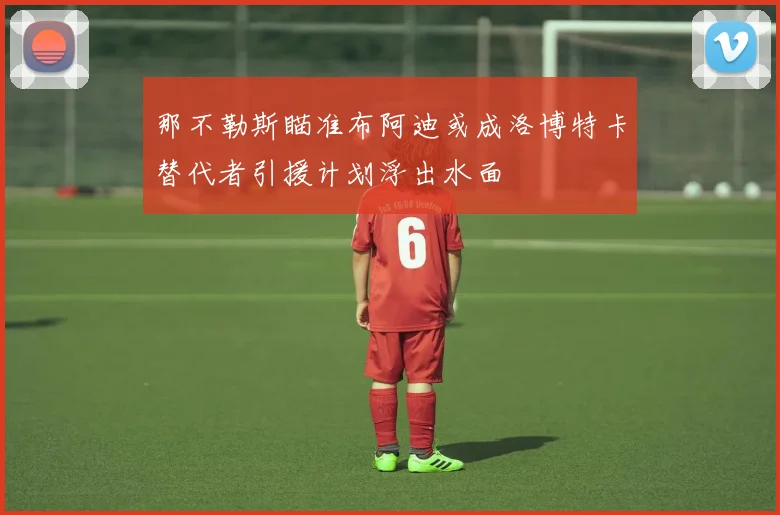 那不勒斯瞄准布阿迪或成洛博特卡替代者引援计划浮出水面